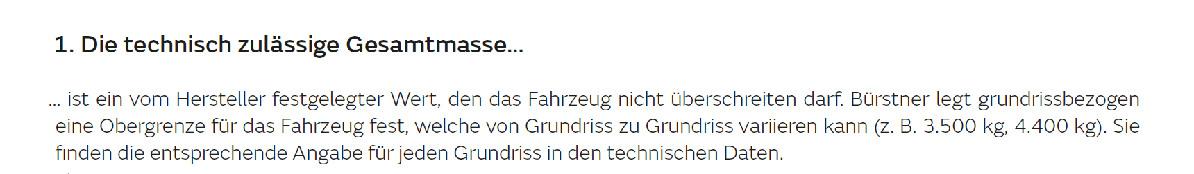 1. Die technisch zulässige Gesamtmasse... ... ist ein vom Hersteller festgelegter Wert, den das Fahrzeug nicht überschreiten darf. Bürstner legt grundrissbezogen eine Obergrenze für das Fahrzeug fest, welche von Grundriss zu Grundriss variieren kann (z.B. 3.500 kg, 4.400 kg). Die finden die entsprechende Angaben für jeden Grundriss in den technischen Daten. 