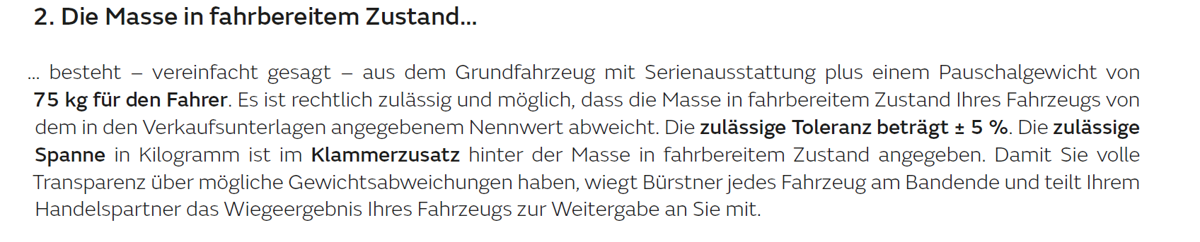 Die Masse in fahrbereitem Zustand... ... besteht aus dem Grundfahrzeug mit Serienausstattung plus einem Pauschalgewicht von 75 kg für den Fahrer. Es ist rechtlich zulässig und möglich, dass die Masse in fahrbereitem Zustand Ihres Fahrzeugs von dem in den Verkaufsunterlagen angegebenem Nennwert abweicht. Die zulässige Toleranz beträgt +- 5%. Die zulässige Spann in Kilogram ist im Klammerzusatz hinter der Masse in Fahrbereitem Zustand angegeben. Damit Sie volle Transparenz über mögliche Gewichtsabweichungen haben, wiegt Bürstner jedes Fahrzeug am Bandende und teilt Ihrem Handelspartner das Wiegeergebnis Ihres Fahrzeugs zur Weitergabe an Sie mit.